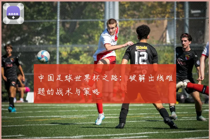 中国足球世界杯之路:破解出线难题的战术与策略