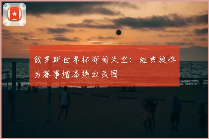 俄罗斯世界杯海阔天空：经典旋律为赛事增添热血氛围