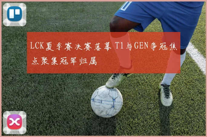 LCK夏季赛决赛落幕 T1与GEN争冠焦点聚集冠军归属