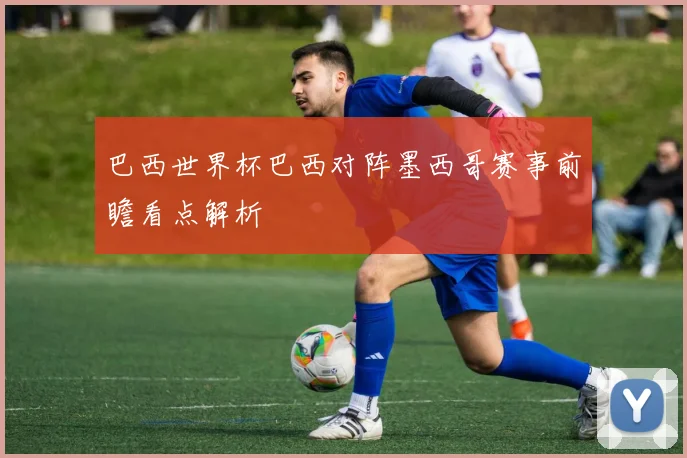 巴西世界杯巴西对阵墨西哥赛事前瞻看点解析
