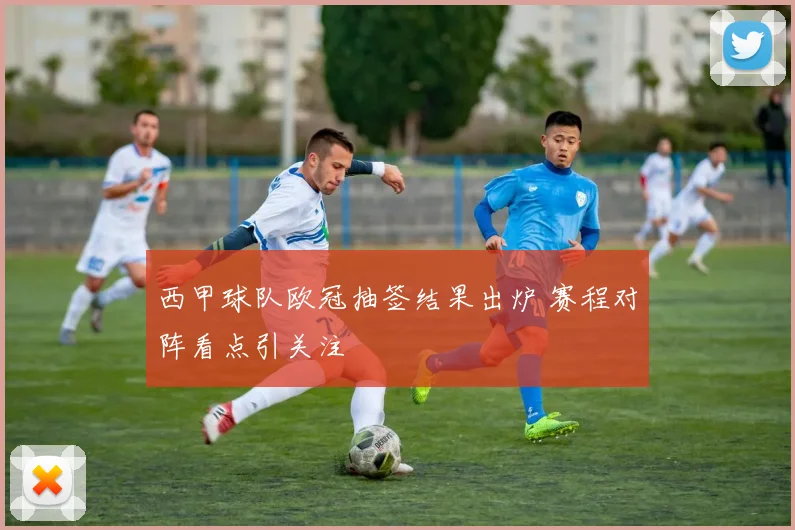 西甲球队欧冠抽签结果出炉 赛程对阵看点引关注
