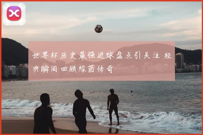 世界杯历史最强进球盘点引关注 经典瞬间回顾绿茵传奇