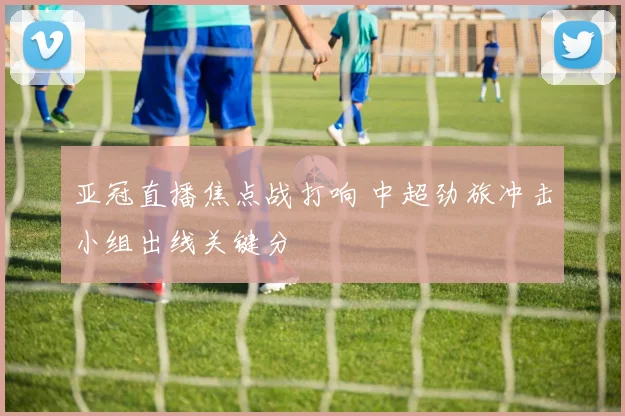 亚冠直播焦点战打响 中超劲旅冲击小组出线关键分