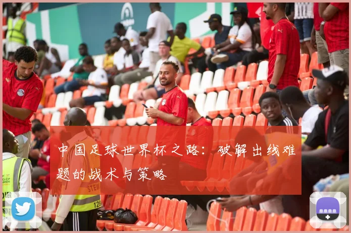 中国足球世界杯之路:破解出线难题的战术与策略
