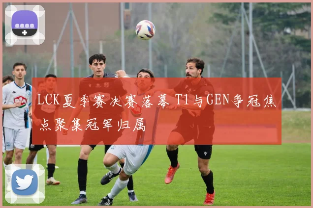 LCK夏季赛决赛落幕 T1与GEN争冠焦点聚集冠军归属