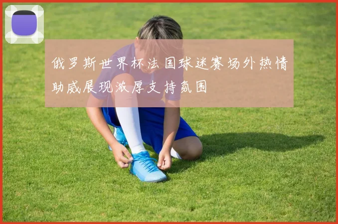 俄罗斯世界杯法国球迷赛场外热情助威展现浓厚支持氛围