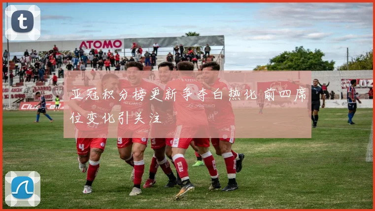 亚冠积分榜更新争夺白热化 前四席位变化引关注