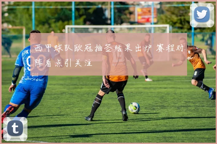 西甲球队欧冠抽签结果出炉 赛程对阵看点引关注