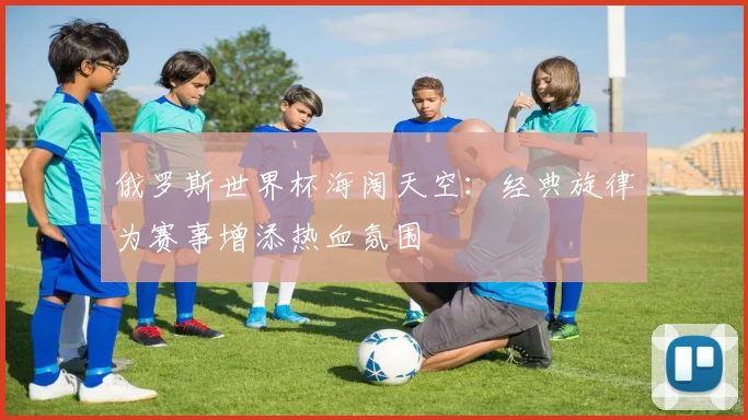 俄罗斯世界杯海阔天空：经典旋律为赛事增添热血氛围